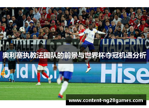 奥利塞执教法国队的前景与世界杯夺冠机遇分析