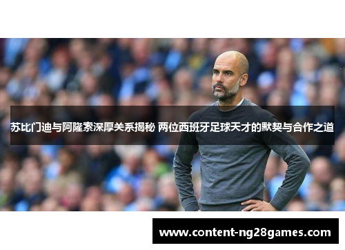 苏比门迪与阿隆索深厚关系揭秘 两位西班牙足球天才的默契与合作之道