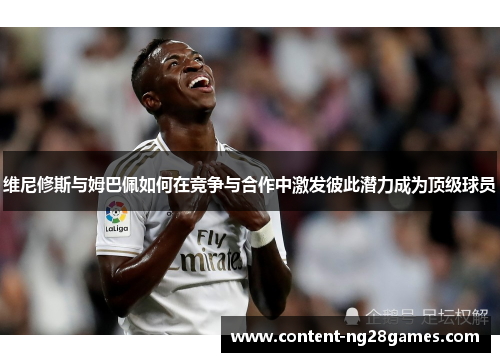 维尼修斯与姆巴佩如何在竞争与合作中激发彼此潜力成为顶级球员