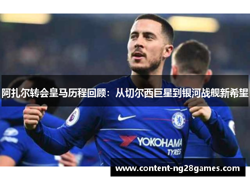 阿扎尔转会皇马历程回顾：从切尔西巨星到银河战舰新希望