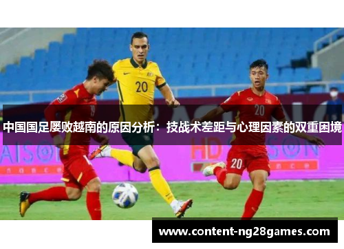 中国国足屡败越南的原因分析:技战术差距与心理因素的双重困境 中国国足屡败越南的原因分析:技战术差距与心理因素的双重困境