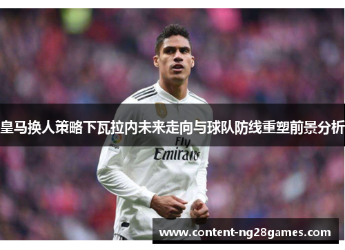 皇马换人策略下瓦拉内未来走向与球队防线重塑前景分析 皇马换人策略下瓦拉内未来走向与球队防线重塑前景分析