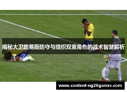 揭秘大卫路易斯防守与组织双重角色的战术智慧解析 揭秘大卫路易斯防守与组织双重角色的战术智慧解析