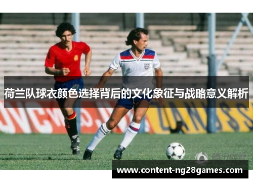 荷兰队球衣颜色选择背后的文化象征与战略意义解析