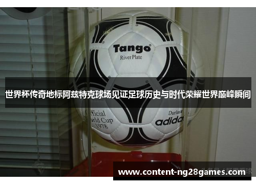 世界杯传奇地标阿兹特克球场见证足球历史与时代荣耀世界巅峰瞬间