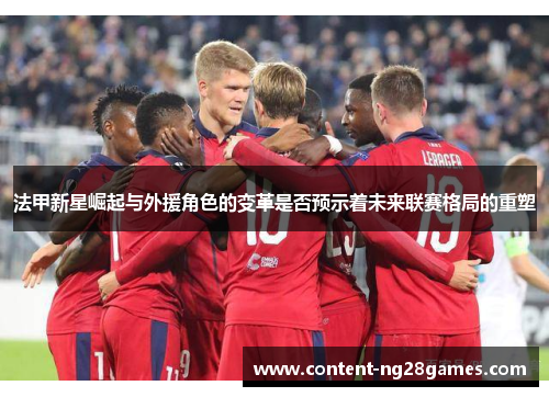 法甲新星崛起与外援角色的变革是否预示着未来联赛格局的重塑