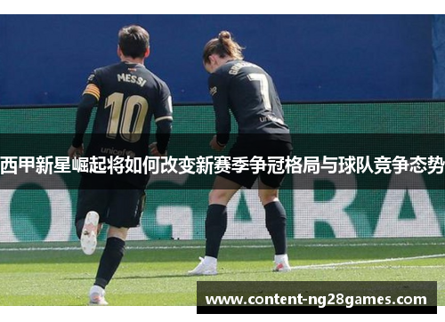 西甲新星崛起将如何改变新赛季争冠格局与球队竞争态势 西甲新星崛起将如何改变新赛季争冠格局与球队竞争态势